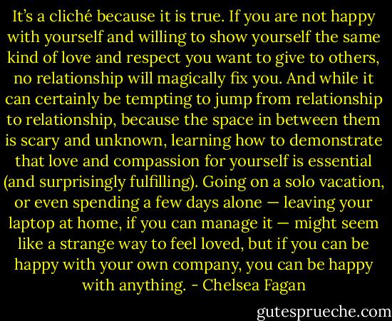 It’s a cliché because it is true. If you are not happy with yourself and willing to show yourself the same kind of love and respect you want to give to others, no relationship will magically fix you. And while it can certainly be tempting to jump from relationship to relationship, because the space in between them is scary and unknown, learning how to demonstrate that love and compassion for yourself is essential (and surprisingly fulfilling). Going on a solo vacation, or even spending a few days alone — leaving your laptop at home, if you can manage it — might seem like a strange way to feel loved, but if you can be happy with your own company, you can be happy with anything. - Chelsea Fagan