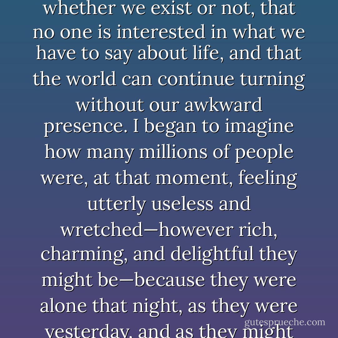 ..there is nothing worse than the feeling that no one cares whether we exist or not, that no one is interested in what we have to say about life, and that the world can continue turning without our awkward presence. I began to imagine how many millions of people were, at that moment, feeling utterly useless and wretched—however rich, charming, and delightful they might be—because they were alone that night, as they were yesterday, and as they might well be tomorrow. - Paulo Coelho