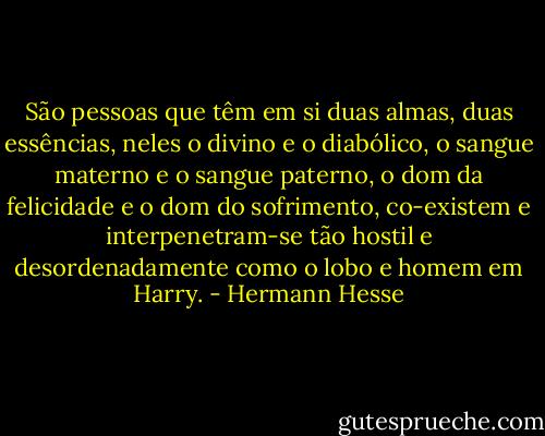 São pessoas que têm em si duas almas, duas essências, neles o divino e o diabólico, o sangue materno e o sangue paterno, o dom da felicidade e o dom do sofrimento, co-existem e interpenetram-se tão hostil e desordenadamente como o lobo e homem em Harry. - Hermann Hesse