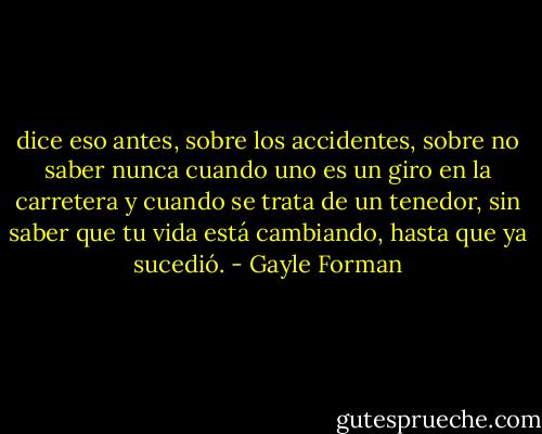 dice eso antes, sobre los accidentes, sobre no saber nunca cuando uno es un giro en la carretera y cuando se trata de un tenedor, sin saber que tu vida está cambiando, hasta que ya sucedió. - Gayle Forman