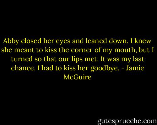 Abby closed her eyes and leaned down. I knew she meant to kiss the corner of my mouth, but I turned so that our lips met. It was my last chance. I had to kiss her goodbye. - Jamie McGuire