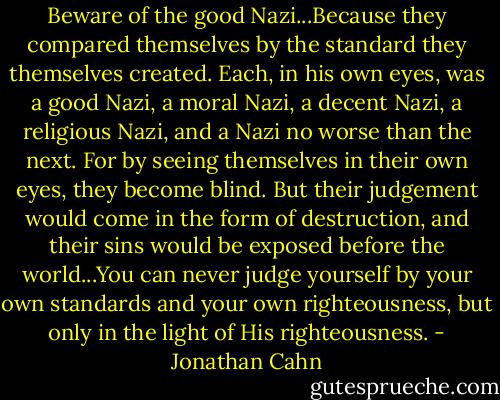 Beware of the good Nazi...Because they compared themselves by the standard they themselves created. Each, in his own eyes, was a good Nazi, a moral Nazi, a decent Nazi, a religious Nazi, and a Nazi no worse than the next. For by seeing themselves in their own eyes, they become blind. But their judgement would come in the form of destruction, and their sins would be exposed before the world...You can never judge yourself by your own standards and your own righteousness, but only in the light of His righteousness. - Jonathan Cahn