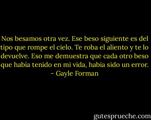 Nos besamos otra vez. Ese beso siguiente es del tipo que rompe el cielo. Te roba el aliento y te lo devuelve. Eso me demuestra que cada otro beso que había tenido en mi vida, había sido un error. - Gayle Forman