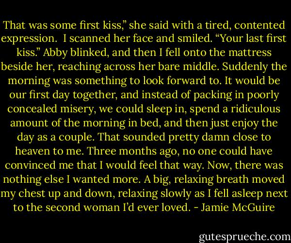 That was some first kiss,” she said with a tired, contented expression. <br />I scanned her face and smiled. “Your last first kiss.”<br />Abby blinked, and then I fell onto the mattress beside her, reaching across her bare middle. Suddenly the morning was something to look forward to. It would be our first day together, and instead of packing in poorly concealed misery, we could sleep in, spend a ridiculous amount of the morning in bed, and then just enjoy the day as a couple. That sounded pretty damn close to heaven to me. Three months ago, no one could have convinced me that I would feel that way. Now, there was nothing else I wanted more.<br />A big, relaxing breath moved my chest up and down, relaxing slowly as I fell asleep next to the second woman I’d ever loved. - Jamie McGuire