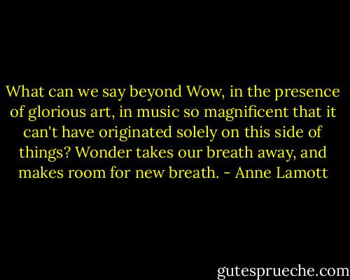 What can we say beyond Wow, in the presence of glorious art, in music so magnificent that it can't have originated solely on this side of things? Wonder takes our breath away, and makes room for new breath. - Anne Lamott