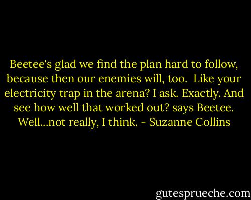 Beetee's glad we find the plan hard to follow, because then our enemies will, too. <br />Like your electricity trap in the arena? I ask.<br />Exactly. And see how well that worked out? says Beetee.<br />Well...not really, I think. - Suzanne Collins