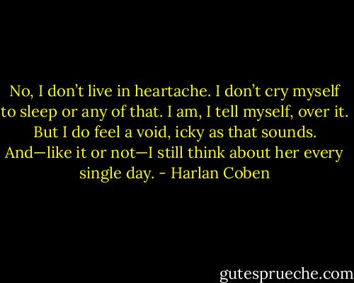 No, I don’t live in heartache. I don’t cry myself to sleep or any of that. I am, I tell myself, over it. But I do feel a void, icky as that sounds. And—like it or not—I still think about her every single day. - Harlan Coben