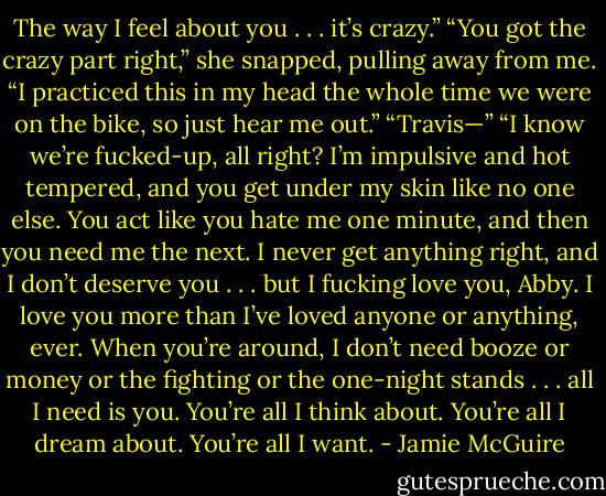 The way I feel about you . . . it’s crazy.”<br />“You got the crazy part right,” she snapped, pulling away from me.<br />“I practiced this in my head the whole time we were on the bike, so just hear me out.”<br />“Travis—”<br />“I know we’re fucked-up, all right? I’m impulsive and hot tempered, and you get under my skin like no one else. You act like you hate me one minute, and then you need me the next. I never get anything right, and I don’t deserve you . . . but I fucking love you, Abby. I love you more than I’ve loved anyone or anything, ever. When you’re around, I don’t need booze or money or the fighting or the one-night stands . . . all I need is you. You’re all I think about. You’re all I dream about. You’re all I want. - Jamie McGuire