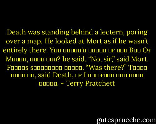 Death was standing behind a lectern, poring over a map. He looked at Mort as if he wasn’t entirely there.<br />Yᴏᴜ ʜᴀᴠᴇɴ'ᴛ ʜᴇᴀʀᴅ ᴏғ ᴛʜᴇ Bᴀʏ Oғ Mᴀɴᴛᴇ, ʜᴀᴠᴇ ʏᴏᴜ? he said.<br />“No, sir,” said Mort.<br />Fᴀᴍᴏᴜs sʜɪᴘᴡʀᴇᴄᴋ ᴛʜᴇʀᴇ.<br />“Was there?”<br />Tʜᴇʀᴇ ᴡɪʟʟ ʙᴇ, said Death, ɪғ I ᴄᴀɴ ғɪɴᴅ ᴛʜᴇ ᴅᴀᴍɴ ᴘʟᴀᴄᴇ. - Terry Pratchett