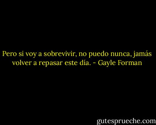 Pero si voy a sobrevivir, no puedo nunca, jamás volver a repasar este día. - Gayle Forman