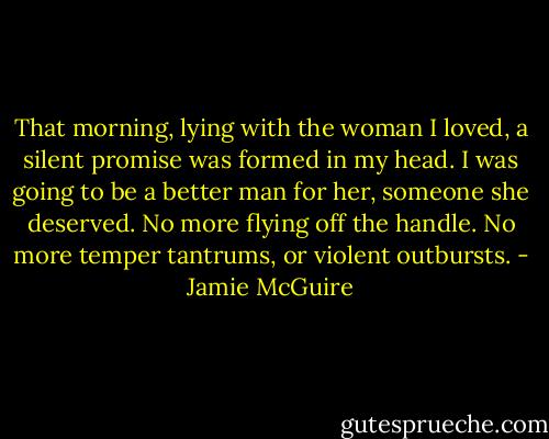 That morning, lying with the woman I loved, a silent promise was formed in my head. I was going to be a better man for her, someone she deserved. No more flying off the handle. No more temper tantrums, or violent outbursts. - Jamie McGuire