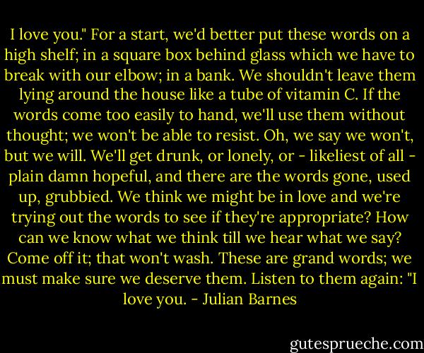 I love you." For a start, we'd better put these words on a high shelf; in a square box behind glass which we have to break with our elbow; in a bank. We shouldn't leave them lying around the house like a tube of vitamin C. If the words come too easily to hand, we'll use them without thought; we won't be able to resist. Oh, we say we won't, but we will. We'll get drunk, or lonely, or - likeliest of all - plain damn hopeful, and there are the words gone, used up, grubbied. We think we might be in love and we're trying out the words to see if they're appropriate? How can we know what we think till we hear what we say? Come off it; that won't wash. These are grand words; we must make sure we deserve them. Listen to them again: "I love you. - Julian Barnes
