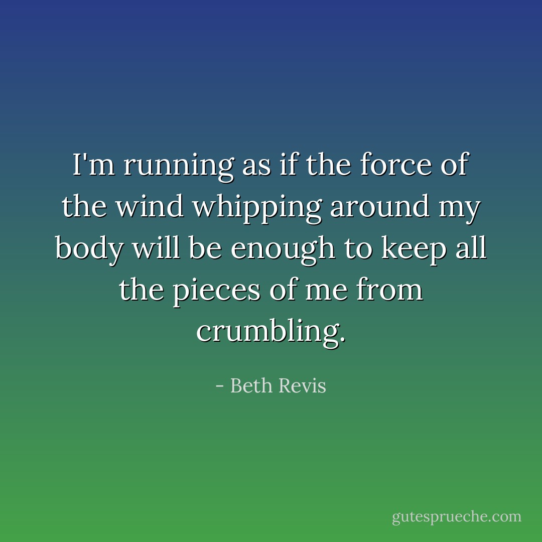 I'm running as if the force of the wind whipping around my body will be enough to keep all the pieces of me from crumbling. - Beth Revis