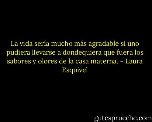 La vida sería mucho más agradable si uno pudiera llevarse a dondequiera que fuera los sabores y olores de la casa materna. - Laura Esquivel