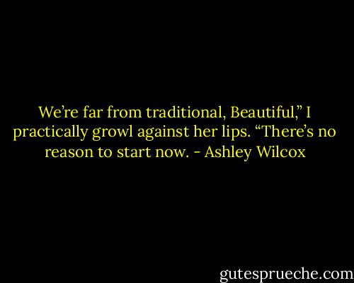 We’re far from traditional, Beautiful,” I practically growl against her lips. “There’s no reason to start now. - Ashley Wilcox