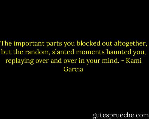The important parts you blocked out altogether, but the random, slanted moments haunted you, replaying over and over in your mind. - Kami Garcia