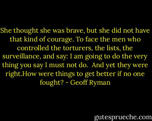She thought she was brave, but she did not have that kind of courage. To face the men who controlled the torturers, the lists, the surveillance, and say: I am going to do the very thing you say I must not do.<br /><br />And yet they were right.How were things to get better if no one fought? - Geoff Ryman