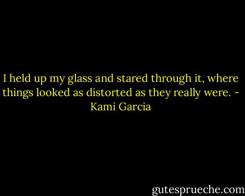 I held up my glass and stared through it, where things looked as distorted as they really were. - Kami Garcia
