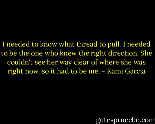 I needed to know what thread to pull. I needed to be the one who knew the right direction. She couldn't see her way clear of where she was right now, so it had to be me. - Kami Garcia