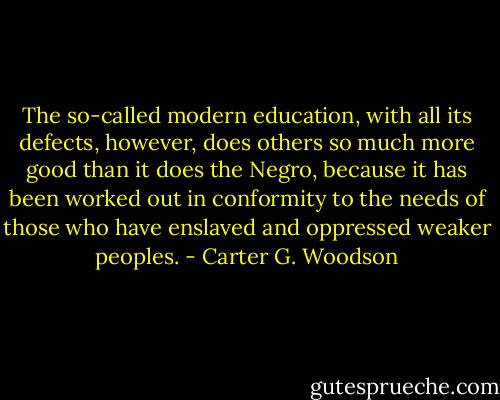 The so-called modern education, with all its defects, however, does others so much more good than it does the Negro, because it has been worked out in conformity to the needs of those who have enslaved and oppressed weaker peoples. - Carter G. Woodson