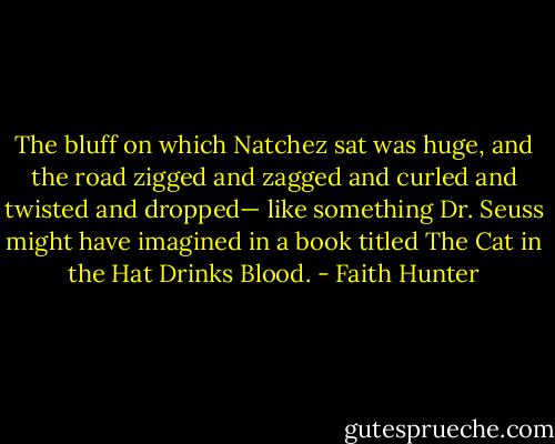 The bluff on which Natchez sat was huge, and the road zigged and zagged and curled and twisted and dropped— like something Dr. Seuss might have imagined in a book titled The Cat in the Hat Drinks Blood. - Faith Hunter
