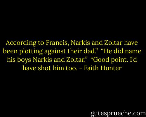 According to Francis, Narkis and Zoltar have been plotting against their dad.” <br />“He did name his boys Narkis and Zoltar.” <br />“Good point. I’d have shot him too. - Faith Hunter