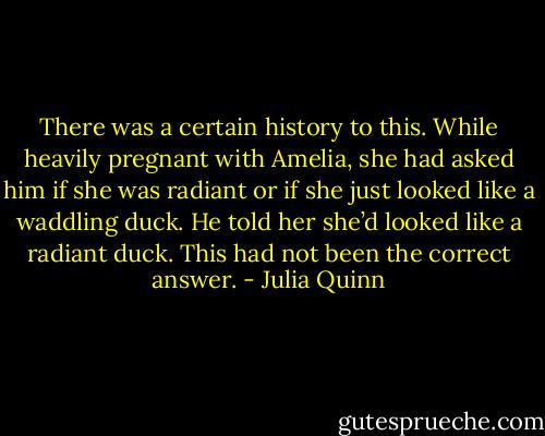 There was a certain history to this. While heavily pregnant with Amelia, she had asked him if she was radiant or if she just looked like a waddling duck. He told her she’d looked like a radiant duck. This had not been the correct answer. - Julia Quinn