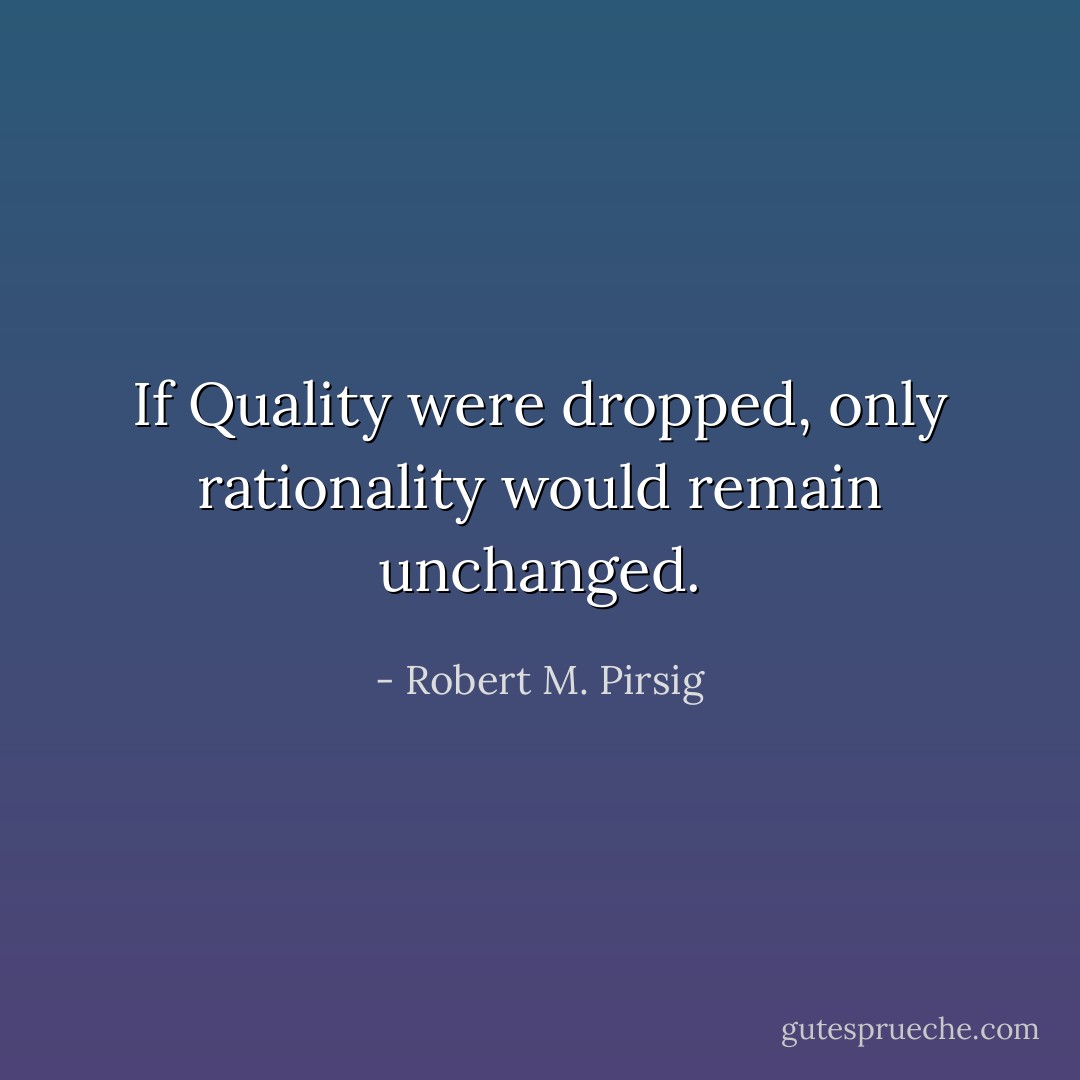 If Quality were dropped, only rationality would remain unchanged. - Robert M. Pirsig
