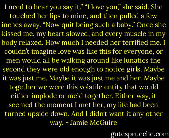 I need to hear you say it.”<br />“I love you,” she said. She touched her lips to mine, and then pulled a few inches away. “Now quit being such a baby.”<br />Once she kissed me, my heart slowed, and every muscle in my body relaxed. How much I needed her terrified me. I couldn’t imagine love was like this for everyone, or men would all be walking around like lunatics the second they were old enough to notice girls.<br />Maybe it was just me. Maybe it was just me and her. Maybe together we were this volatile entity that would either implode or meld together. Either way, it seemed the moment I met her, my life had been turned upside down. And I didn’t want it any other way. - Jamie McGuire