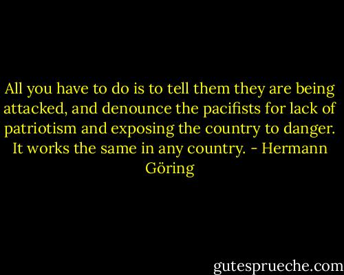 All you have to do is to tell them they are being attacked, and denounce the pacifists for lack of patriotism and exposing the country to danger. It works the same in any country. - Hermann Göring