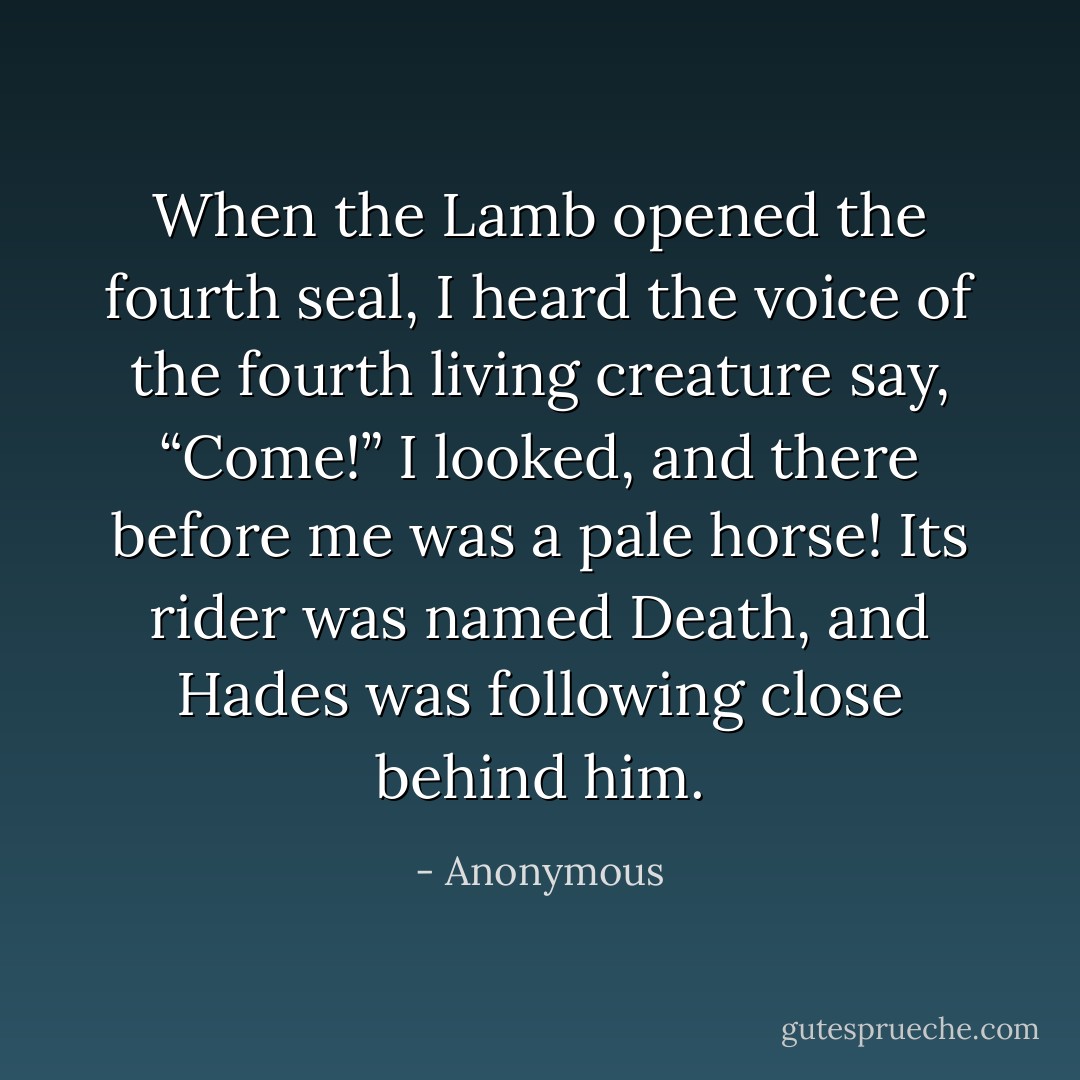 When the Lamb opened the fourth seal, I heard the voice of the fourth living creature say, “Come!” I looked, and there before me was a pale horse! Its rider was named Death, and Hades was following close behind him. - Anonymous