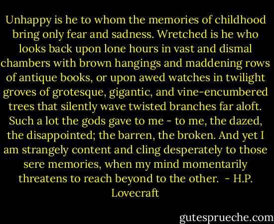 Unhappy is he to whom the memories of childhood bring only fear and sadness. Wretched is he who looks back upon lone hours in vast and dismal chambers with brown hangings and maddening rows of antique books, or upon awed watches in twilight groves of grotesque, gigantic, and vine-encumbered trees that silently wave twisted branches far aloft. Such a lot the gods gave to me - to me, the dazed, the disappointed; the barren, the broken. And yet I am strangely content and cling desperately to those sere memories, when my mind momentarily threatens to reach beyond to the other.  - H.P. Lovecraft