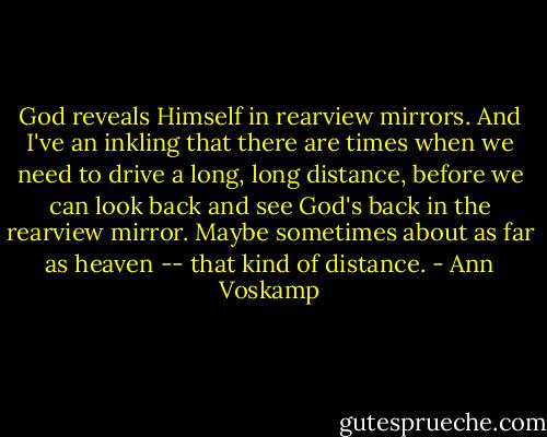 God reveals Himself in rearview mirrors. And I've an inkling that there are times when we need to drive a long, long distance, before we can look back and see God's back in the rearview mirror. Maybe sometimes about as far as heaven -- that kind of distance. - Ann Voskamp