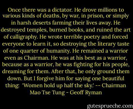 Once there was a dictator. He drove millions to various kinds of deaths, by war, in prison, or simply in harsh deserts farming their lives away. He destroyed temples, burned books, and ruined the art of calligraphy. He wrote terrible poetry and forced everyone to learn it, so destroying the literary taste of one quarter of humanity. He remained a warrior even as Chairman. He was at his best as a warrior, because as a warrior, he was fighting for his people, dreaming for them. After that, he only ground them down. But I forgive him for saying one beautiful thing:<br /><br />'Women hold up half the sky.' -- Chairman Mao Tse Tung - Geoff Ryman