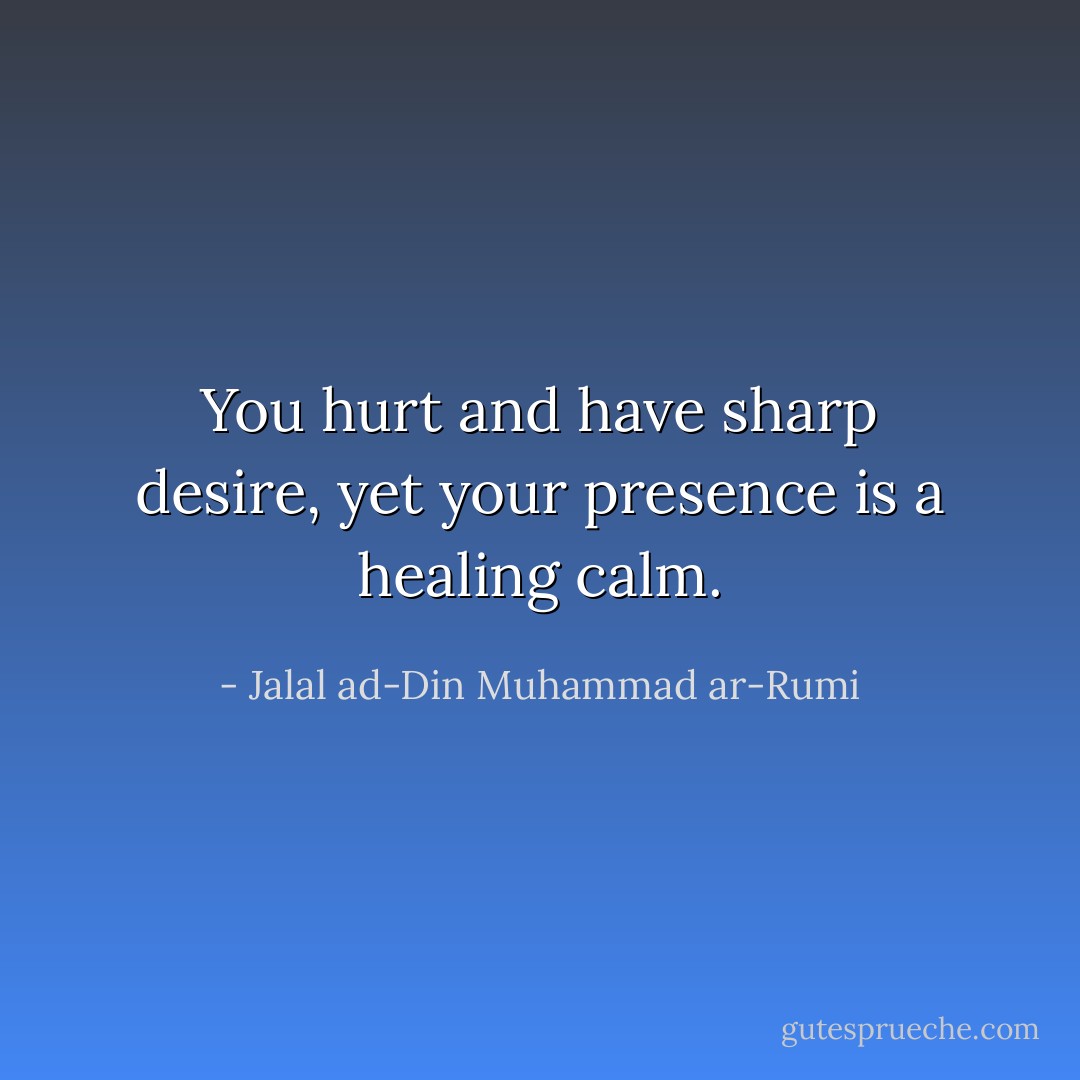 You hurt and have sharp desire,<br />yet your presence is a healing calm. - Jalal ad-Din Muhammad ar-Rumi