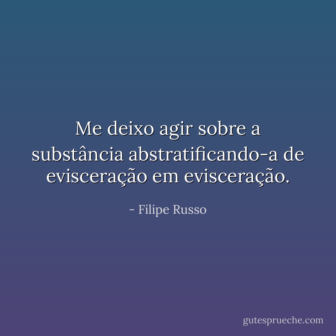 Me deixo agir sobre a substância abstratificando-a de evisceração em evisceração. - Filipe Russo