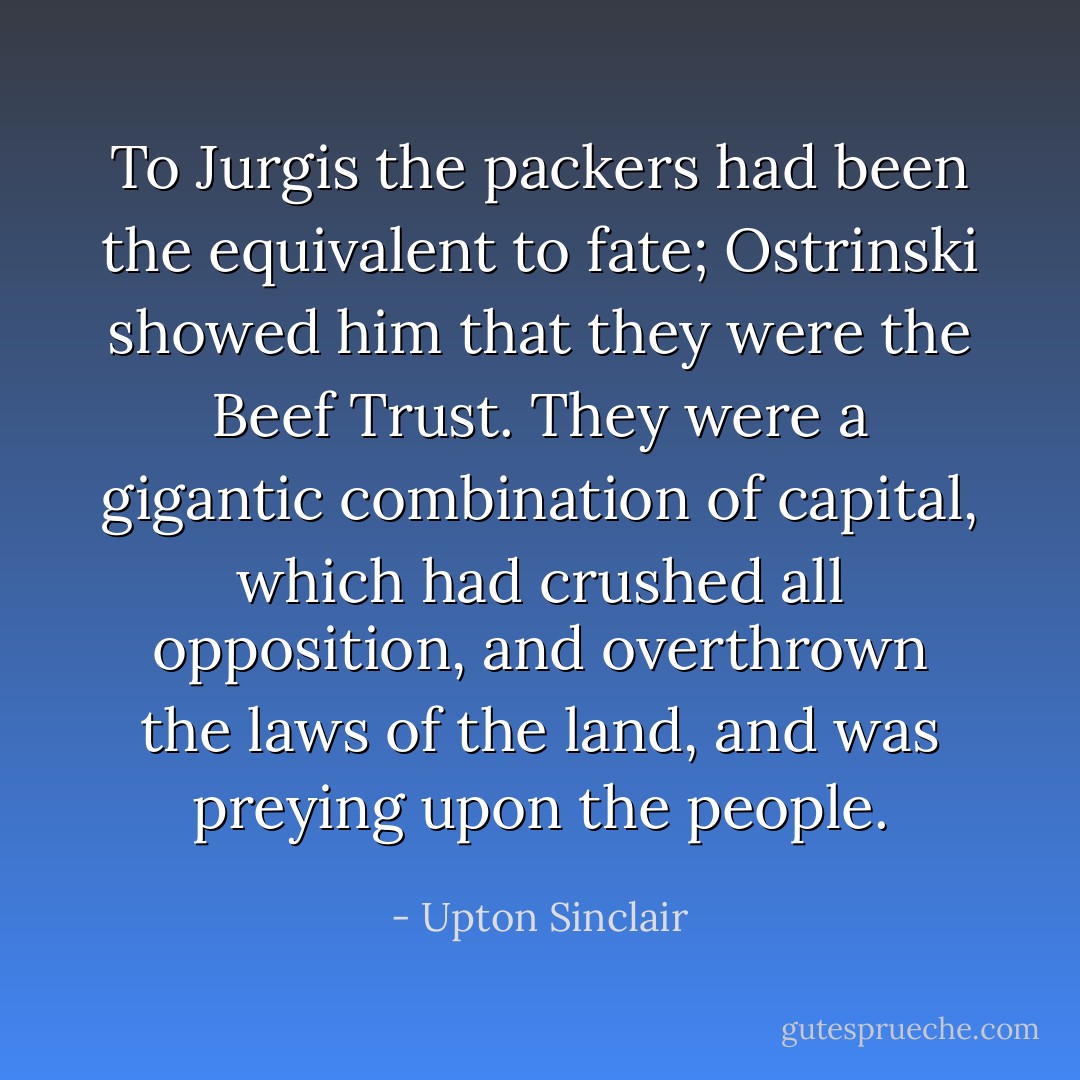 To Jurgis the packers had been the equivalent to fate; Ostrinski showed him that they were the Beef Trust. They were a gigantic combination of capital, which had crushed all opposition, and overthrown the laws of the land, and was preying upon the people. - Upton Sinclair