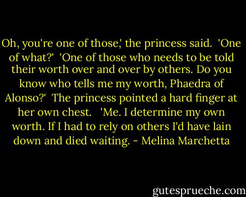 Oh, you're one of those,' the princess said.<br /><br />'One of what?'<br /><br />'One of those who needs to be told their worth over and over by others. Do you know who tells me my worth, Phaedra of Alonso?'<br /><br />The princess pointed a hard finger at her own chest. <br /><br />'Me. I determine my own worth. If I had to rely on others I'd have lain down and died waiting. - Melina Marchetta
