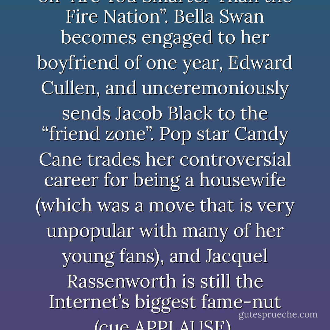 In other news, Aang dominates on “Are You Smarter Than the Fire Nation”. Bella Swan becomes engaged to her boyfriend of one year, Edward Cullen, and unceremoniously sends Jacob Black to the “friend zone”. Pop star Candy Cane trades her controversial career for being a housewife (which was a move that is very unpopular with many of her young fans), and Jacquel Rassenworth is still the Internet’s biggest fame-nut (cue APPLAUSE). - Jacquel Chrissy May