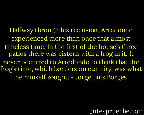 Halfway through his reclusion, Arredondo experienced more than once that almost timeless time. In the first of the house’s three patios there was cistern with a frog in it. It never occurred to Arredondo to think that the frog’s time, which borders on eternity, was what he himself sought. - Jorge Luis Borges