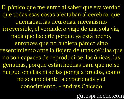 El pánico que me entró al saber que era verdad que todas esas cosas afectaban al cerebro, que quemaban las neuronas, mecanismo irreversible, el verdadero viaje de una sola vía, nada que hacerle porque ya está hecho, entonces que no hubiera pánico sino resentimiento ante la flojera de unas células que no son capaces de reproducirse, las únicas, las genuinas, porque están hechas para que no se hurgue en ellas ni se las ponga a prueba, como no sea mediante la experiencia y el conocimiento. - Andrés Caicedo