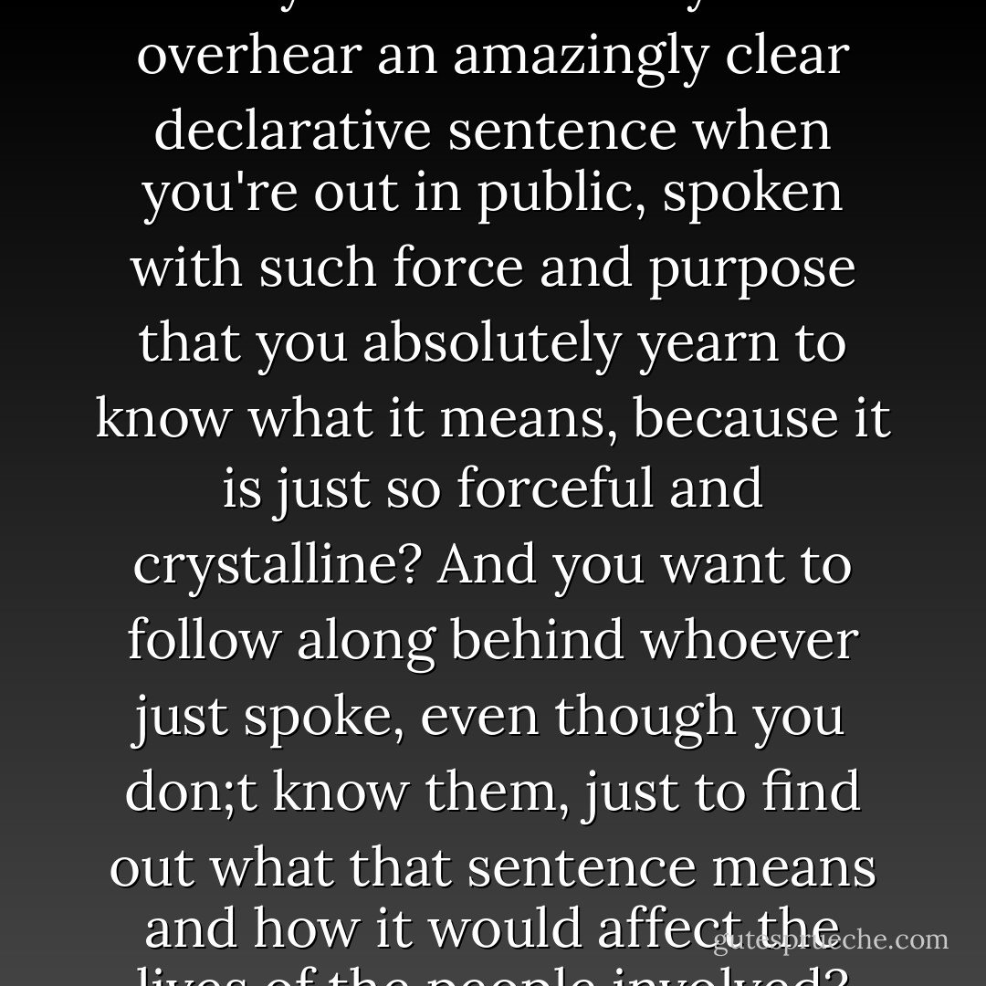 Have you ever noticed that every now and then you'll overhear an amazingly clear declarative sentence when you're out in public, spoken with such force and purpose that you absolutely yearn to know what it means, because it is just so forceful and crystalline? And you want to follow along behind whoever just spoke, even though you don;t know them, just to find out what that sentence means and how it would affect the lives of the people involved? - Jeff Lindsay