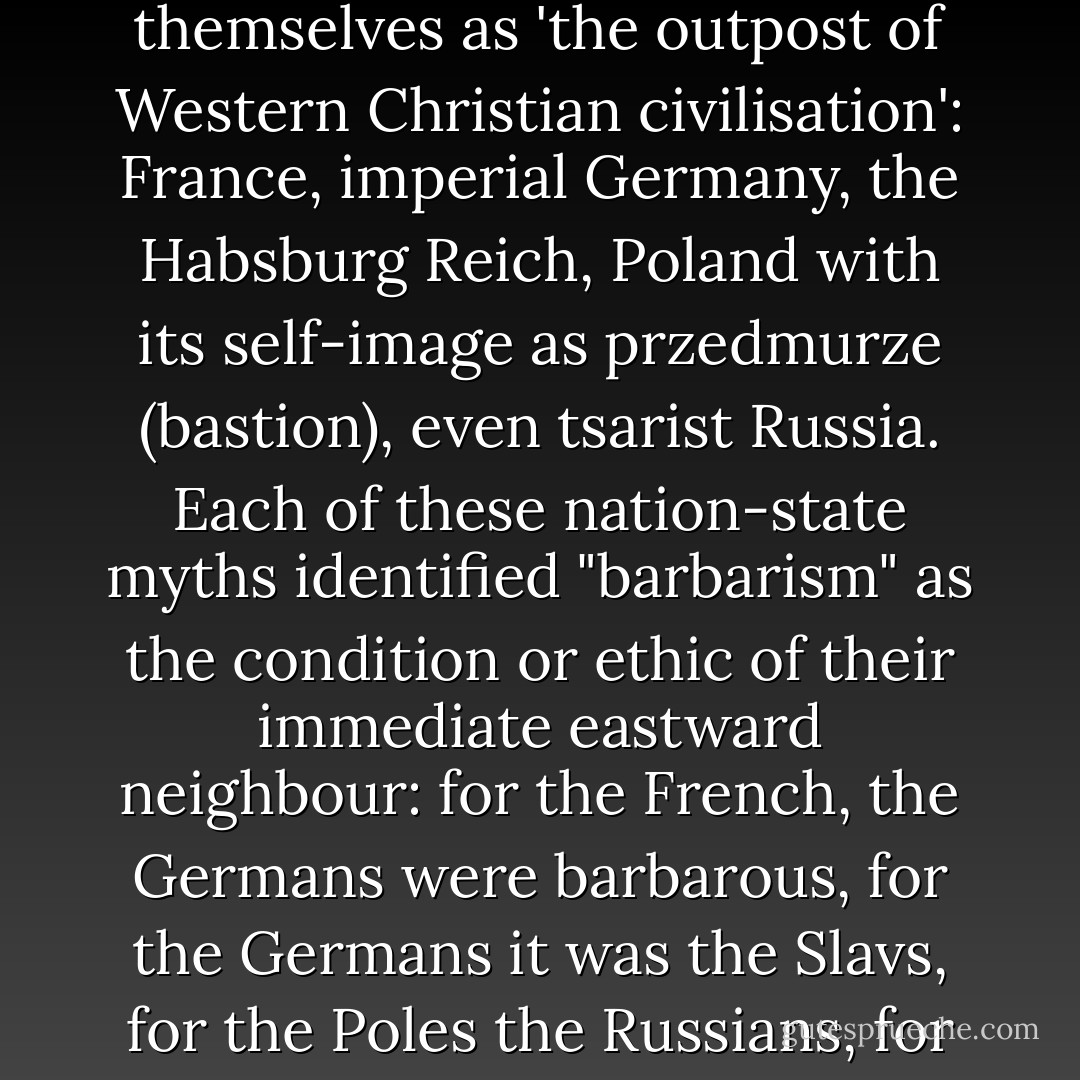 By the middle twentieth century, few European nation-states had not at one time or another figured themselves as 'the outpost of Western Christian civilisation': France, imperial Germany, the Habsburg Reich, Poland with its self-image as przedmurze (bastion), even tsarist Russia. Each of these nation-state myths identified "barbarism" as the condition or ethic of their immediate eastward neighbour: for the French, the Germans were barbarous, for the Germans it was the Slavs, for the Poles the Russians, for the Russians the Mongol and Turkic peoples of Central Asia and eventually the Chinese. - Neal Ascherson