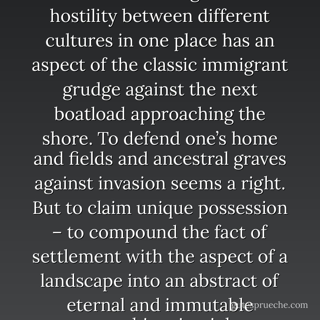 All human populations are in some sense immigrants. All hostility between different cultures in one place has an aspect of the classic immigrant grudge against the next boatload approaching the shore. To defend one’s home and fields and ancestral graves against invasion seems a right. But to claim unique possession – to compound the fact of settlement with the aspect of a landscape into an abstract of eternal and immutable ownership – is a joke. - Neal Ascherson