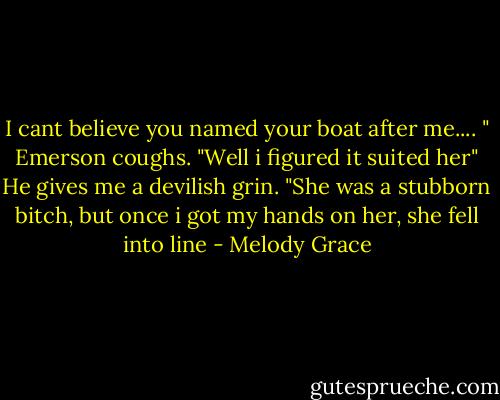 I cant believe you named your boat after me.... " Emerson coughs. "Well i figured it suited her" He gives me a devilish grin. "She was a stubborn bitch, but once i got my hands on her, she fell into line - Melody Grace