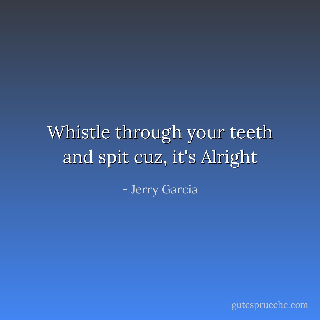 Whistle through your teeth and spit cuz, it's Alright - Jerry Garcia