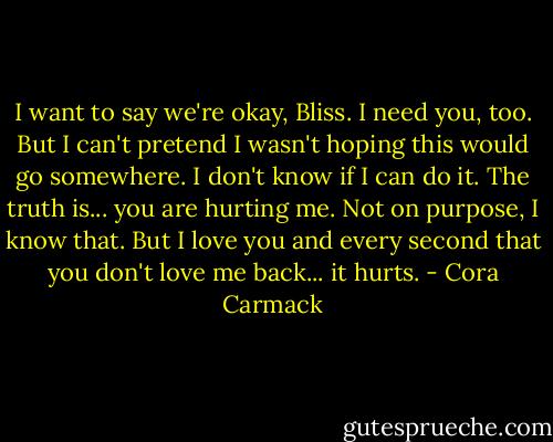 I want to say we're okay, Bliss. I need you, too. But I can't pretend I wasn't hoping this would go somewhere. I don't know if I can do it. The truth is... you are hurting me. Not on purpose, I know that. But I love you and every second that you don't love me back... it hurts. - Cora Carmack