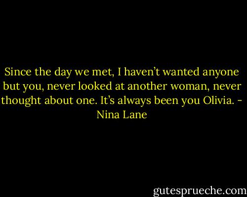 Since the day we met, I haven’t wanted anyone but you, never looked at another woman, never thought about one. It’s always been you Olivia. - Nina Lane