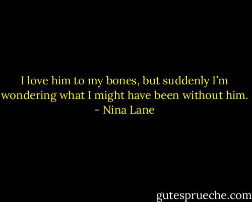 I love him to my bones, but suddenly I’m wondering what I might have been without him. - Nina Lane
