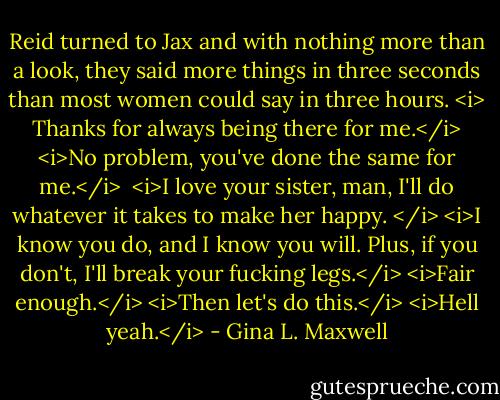 Reid turned to Jax and with nothing more than a look, they said more things in three seconds than most women could say in three hours.<br /><i> Thanks for always being there for me.</i><br /><i>No problem, you've done the same for me.</i><br /><br /><i>I love your sister, man, I'll do whatever it takes to make her happy. </i><br /><i>I know you do, and I know you will. Plus, if you don't, I'll break your fucking legs.</i><br /><i>Fair enough.</i><br /><i>Then let's do this.</i><br /><i>Hell yeah.</i> - Gina L. Maxwell